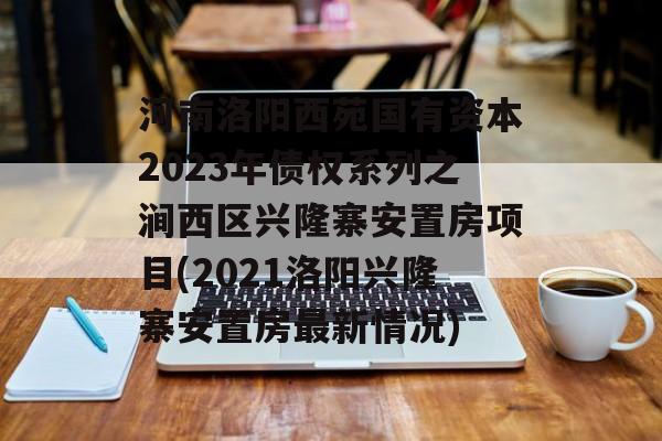 河南洛阳西苑国有资本2023年债权系列之涧西区兴隆寨安置房项目(2021洛阳兴隆寨安置房最新情况)