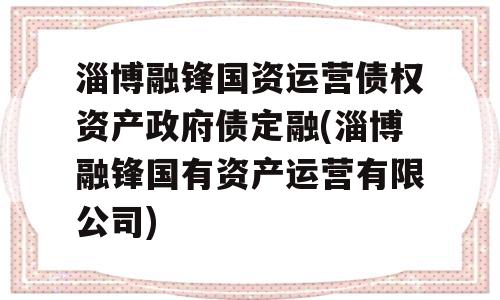 淄博融锋国资运营债权资产政府债定融(淄博融锋国有资产运营有限公司)