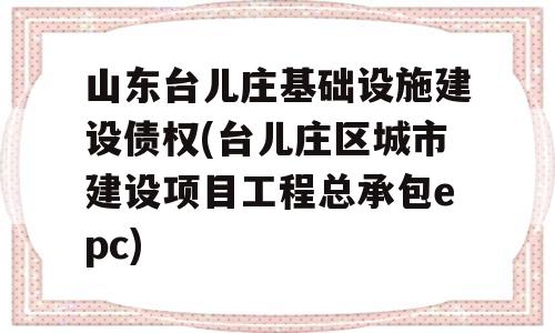 山东台儿庄基础设施建设债权(台儿庄区城市建设项目工程总承包epc)