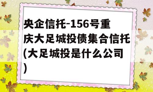 央企信托-156号重庆大足城投债集合信托(大足城投是什么公司)