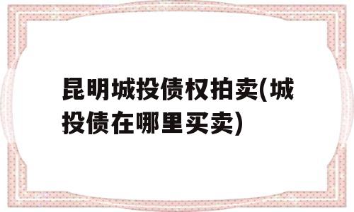 昆明城投债权拍卖(城投债在哪里买卖)