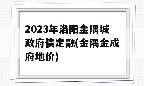 2023年洛阳金隅城政府债定融(金隅金成府地价)