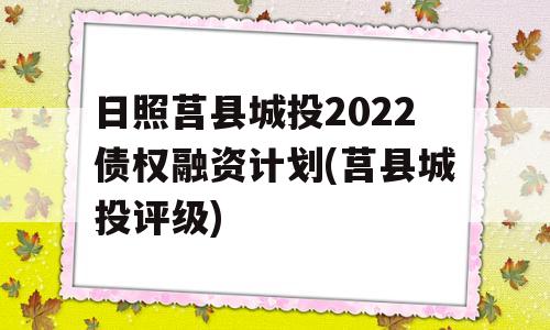 日照莒县城投2022债权融资计划(莒县城投评级)