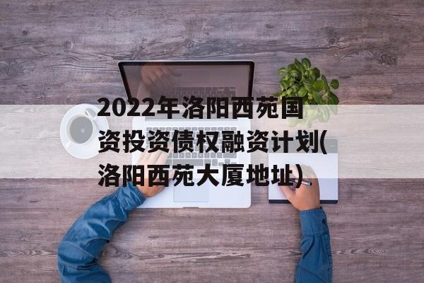 2022年洛阳西苑国资投资债权融资计划(洛阳西苑大厦地址)