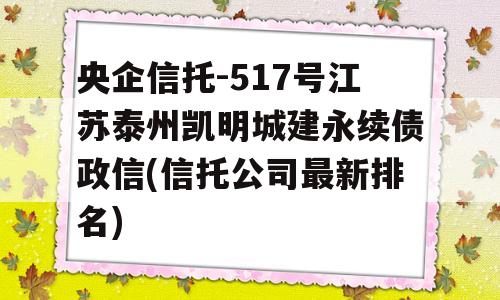 央企信托-517号江苏泰州凯明城建永续债政信(信托公司最新排名)