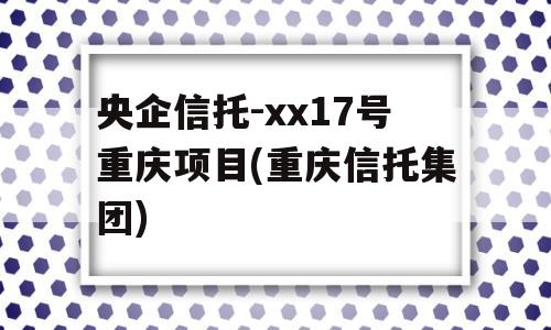 央企信托-xx17号重庆项目(重庆信托集团)