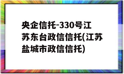 央企信托-330号江苏东台政信信托(江苏盐城市政信信托)