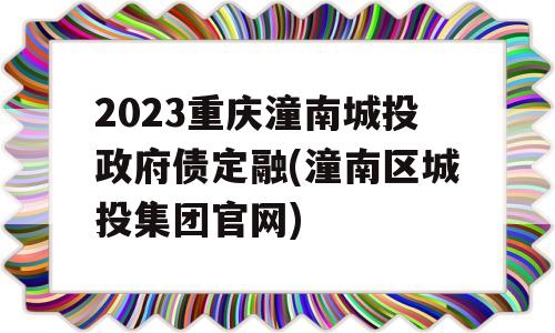 2023重庆潼南城投政府债定融(潼南区城投集团官网)