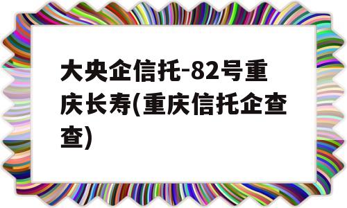 大央企信托-82号重庆长寿(重庆信托企查查)