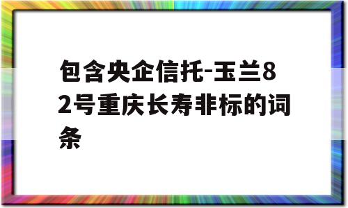 包含央企信托-玉兰82号重庆长寿非标的词条