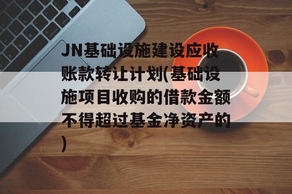 JN基础设施建设应收账款转让计划(基础设施项目收购的借款金额不得超过基金净资产的)