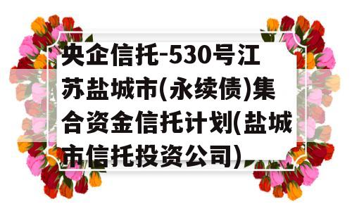 央企信托-530号江苏盐城市(永续债)集合资金信托计划(盐城市信托投资公司)