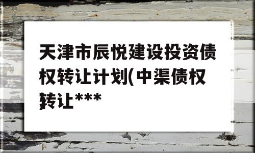 天津市辰悦建设投资债权转让计划(中渠债权转让***
)