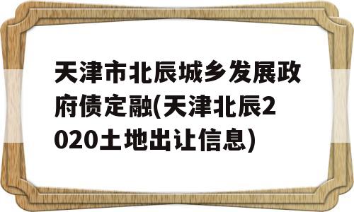 天津市北辰城乡发展政府债定融(天津北辰2020土地出让信息)