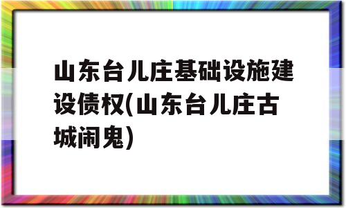 山东台儿庄基础设施建设债权(山东台儿庄古城闹鬼)