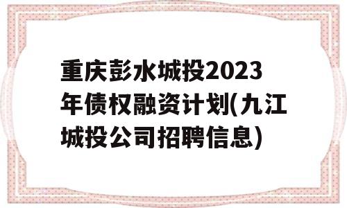 重庆彭水城投2023年债权融资计划(九江城投公司招聘信息)