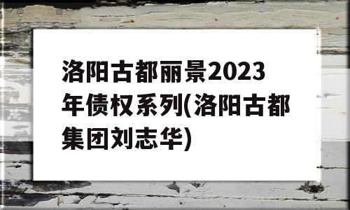 洛阳古都丽景2023年债权系列(洛阳古都集团刘志华)