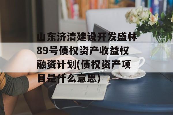 山东济清建设开发盛林89号债权资产收益权融资计划(债权资产项目是什么意思)