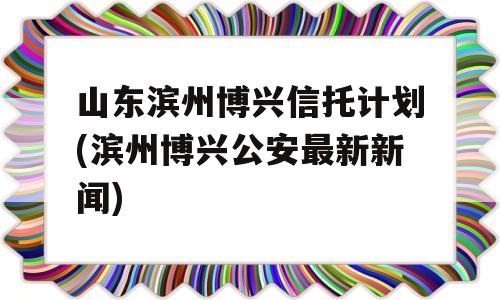 山东滨州博兴信托计划(滨州博兴公安最新新闻)