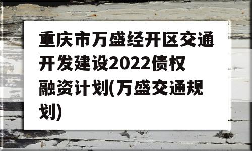 重庆市万盛经开区交通开发建设2022债权融资计划(万盛交通规划)