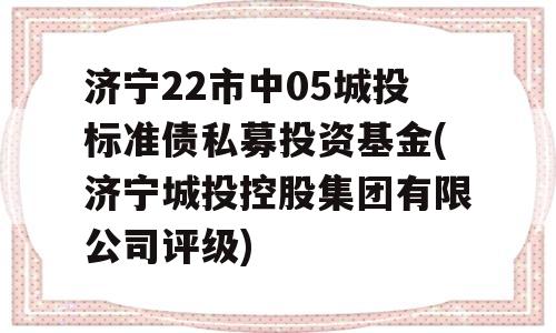 济宁22市中05城投标准债私募投资基金(济宁城投控股集团有限公司评级)