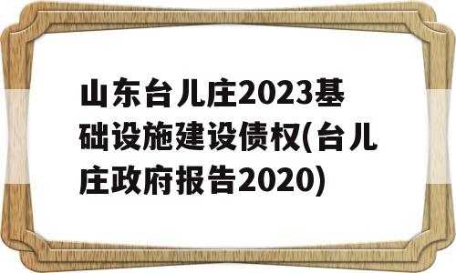 山东台儿庄2023基础设施建设债权(台儿庄政府报告2020)