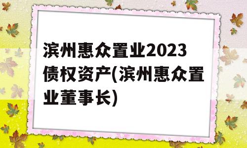 滨州惠众置业2023债权资产(滨州惠众置业董事长)