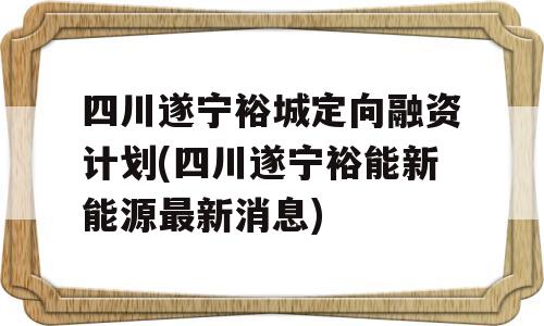 四川遂宁裕城定向融资计划(四川遂宁裕能新能源最新消息)