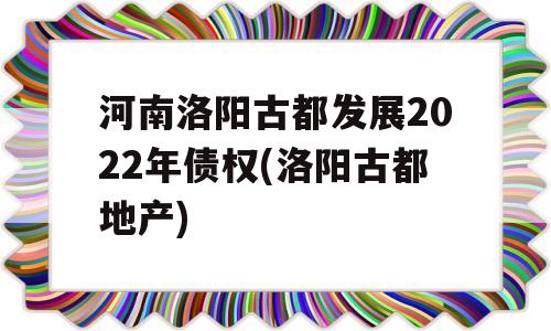 河南洛阳古都发展2022年债权(洛阳古都地产)