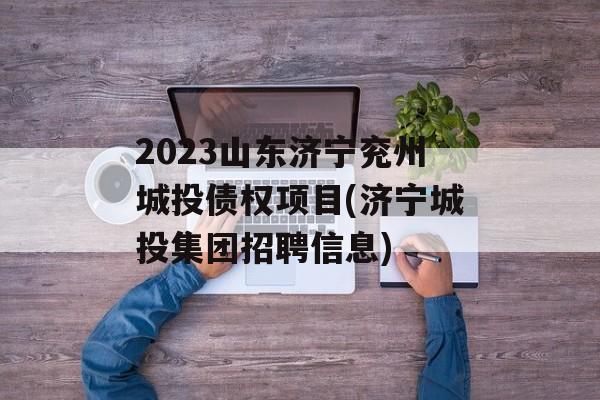 2023山东济宁兖州城投债权项目(济宁城投集团招聘信息)