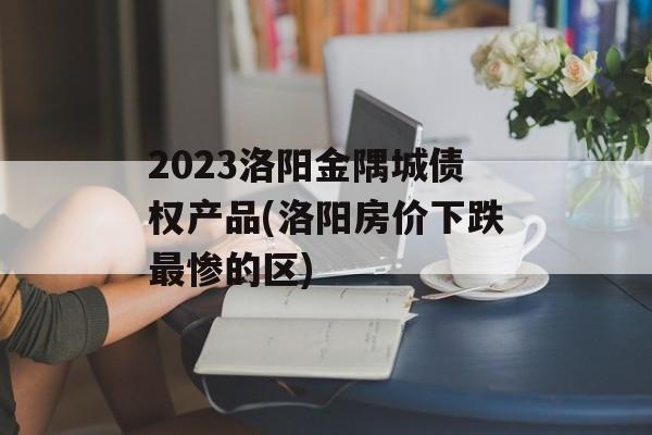 2023洛阳金隅城债权产品(洛阳房价下跌最惨的区)