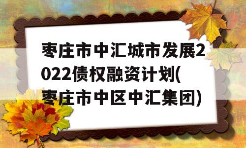 枣庄市中汇城市发展2022债权融资计划(枣庄市中区中汇集团)