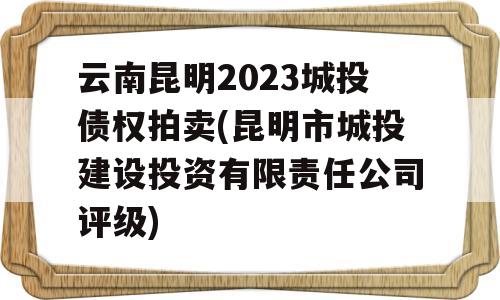 云南昆明2023城投债权拍卖(昆明市城投建设投资有限责任公司评级)