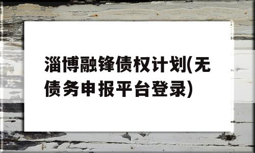 淄博融锋债权计划(无债务申报平台登录)