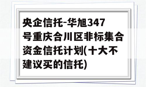 央企信托-华旭347号重庆合川区非标集合资金信托计划(十大不建议买的信托)