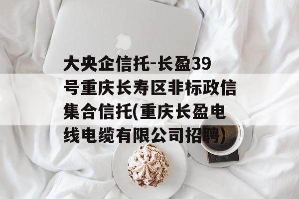 大央企信托-长盈39号重庆长寿区非标政信集合信托(重庆长盈电线电缆有限公司招聘)