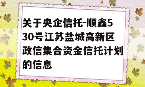 关于央企信托-顺鑫530号江苏盐城高新区政信集合资金信托计划的信息