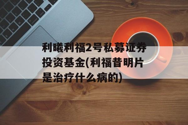 利曦利福2号私募证券投资基金(利福昔明片是治疗什么病的)