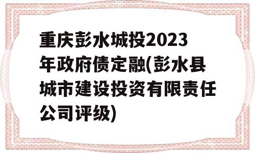 重庆彭水城投2023年政府债定融(彭水县城市建设投资有限责任公司评级)