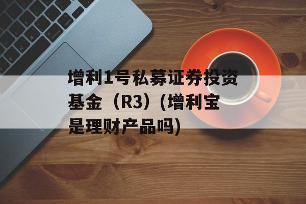 增利1号私募证券投资基金（R3）(增利宝是理财产品吗)