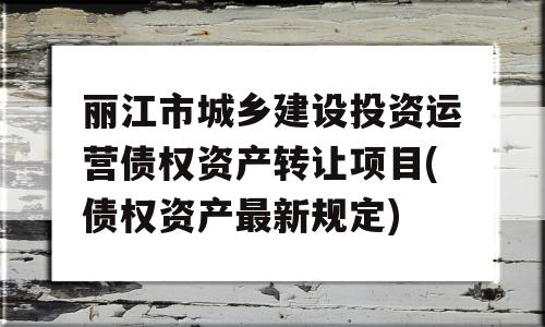 丽江市城乡建设投资运营债权资产转让项目(债权资产最新规定)