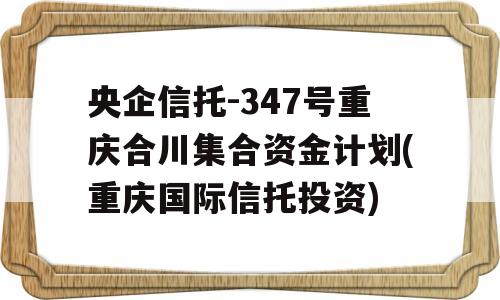 央企信托-347号重庆合川集合资金计划(重庆国际信托投资)