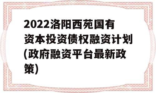 2022洛阳西苑国有资本投资债权融资计划(政府融资平台最新政策)