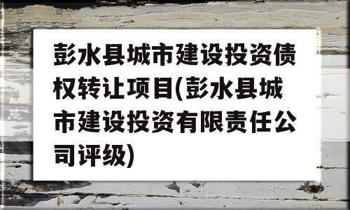 彭水县城市建设投资债权转让项目(彭水县城市建设投资有限责任公司评级)