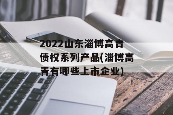 2022山东淄博高青债权系列产品(淄博高青有哪些上市企业)