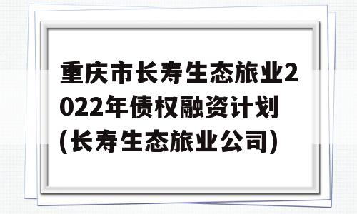 重庆市长寿生态旅业2022年债权融资计划(长寿生态旅业公司)