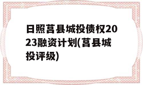 日照莒县城投债权2023融资计划(莒县城投评级)