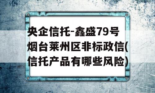 央企信托-鑫盛79号烟台莱州区非标政信(信托产品有哪些风险)