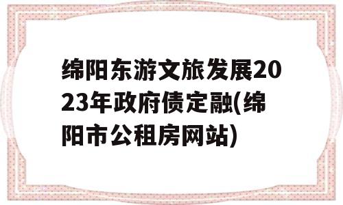 绵阳东游文旅发展2023年政府债定融(绵阳市公租房网站)