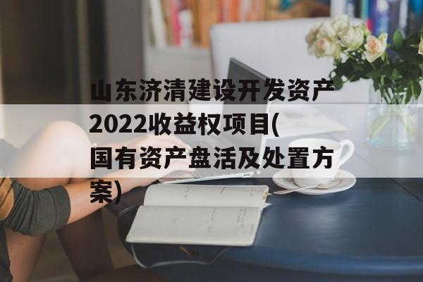 山东济清建设开发资产2022收益权项目(国有资产盘活及处置方案)